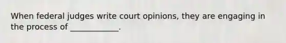 When federal judges write court opinions, they are engaging in the process of ____________.