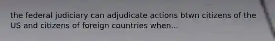 the federal judiciary can adjudicate actions btwn citizens of the US and citizens of foreign countries when...