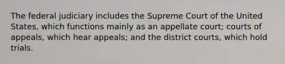 The federal judiciary includes the Supreme Court of the United States, which functions mainly as an appellate court; courts of appeals, which hear appeals; and the district courts, which hold trials.