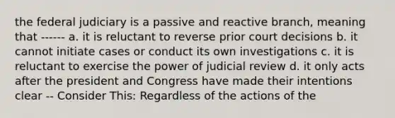 the federal judiciary is a passive and reactive branch, meaning that ------ a. it is reluctant to reverse prior court decisions b. it cannot initiate cases or conduct its own investigations c. it is reluctant to exercise the power of judicial review d. it only acts after the president and Congress have made their intentions clear -- Consider This: Regardless of the actions of the