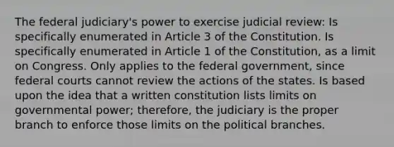 The federal judiciary's power to exercise judicial review: Is specifically enumerated in Article 3 of the Constitution. Is specifically enumerated in Article 1 of the Constitution, as a limit on Congress. Only applies to the federal government, since federal courts cannot review the actions of the states. Is based upon the idea that a written constitution lists limits on governmental power; therefore, the judiciary is the proper branch to enforce those limits on the political branches.