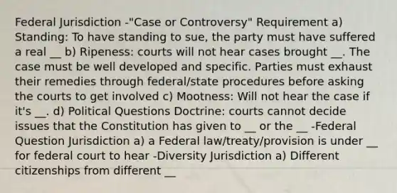 Federal Jurisdiction -"Case or Controversy" Requirement a) Standing: To have standing to sue, the party must have suffered a real __ b) Ripeness: courts will not hear cases brought __. The case must be well developed and specific. Parties must exhaust their remedies through federal/state procedures before asking the courts to get involved c) Mootness: Will not hear the case if it's __. d) Political Questions Doctrine: courts cannot decide issues that the Constitution has given to __ or the __ -Federal Question Jurisdiction a) a Federal law/treaty/provision is under __ for federal court to hear -Diversity Jurisdiction a) Different citizenships from different __