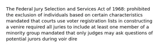 The Federal Jury Selection and Services Act of 1968: prohibited the exclusion of individuals based on certain characteristics mandated that courts use voter registration lists in constructing a venire required all juries to include at least one member of a minority group mandated that only judges may ask questions of potential jurors during voir dire