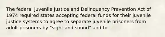 The federal Juvenile Justice and Delinquency Prevention Act of 1974 required states accepting federal funds for their juvenile justice systems to agree to separate juvenile prisoners from adult prisoners by "sight and sound" and to