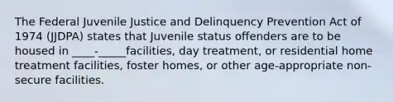 The Federal Juvenile Justice and Delinquency Prevention Act of 1974 (JJDPA) states that Juvenile status offenders are to be housed in ____-_____facilities, day treatment, or residential home treatment facilities, foster homes, or other age-appropriate non-secure facilities.