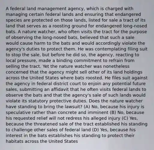 A federal land management agency, which is charged with managing certain federal lands and ensuring that endangered species are protected on those lands, listed for sale a tract of its land that serves as a roosting ground for endangered long-nosed bats. A nature watcher, who often visits the tract for the purpose of observing the long-nosed bats, believed that such a sale would cause harm to the bats and would accordingly violate the agency's duties to protect them. He was contemplating filing suit to stop the sale, but before he did so, the agency, reacting to local pressure, made a binding commitment to refrain from selling the tract. Yet the nature watcher was nonetheless concerned that the agency might sell other of its land holdings across the United States where bats roosted. He files suit against the agency in federal district court to enjoin any potential future sales, submitting an affidavit that he often visits federal lands to observe the bats and that the agency's sale of such lands would violate its statutory protective duties. Does the nature watcher have standing to bring the lawsuit? (A) No, because his injury is speculative rather than concrete and imminent (B) No, because his requested relief will not redress his alleged injury (C) Yes, because the threatened sale of the tract established his standing to challenge other sales of federal land (D) Yes, because his interest in the bats establishes his standing to protect their habitats across the United States