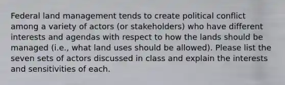 Federal land management tends to create political conflict among a variety of actors (or stakeholders) who have different interests and agendas with respect to how the lands should be managed (i.e., what land uses should be allowed). Please list the seven sets of actors discussed in class and explain the interests and sensitivities of each.