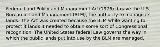 Federal Land Policy and Management Act(1976) It gave the U.S. Bureau of Land Management (BLM), the authority to manage its lands. The Act was created because the BLM while wanting to protect it lands it needed to obtain some sort of Congressional recognition. The United States federal Law governs the way in which the public lands put into use by the BLM are managed.