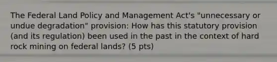 The Federal Land Policy and Management Act's "unnecessary or undue degradation" provision: How has this statutory provision (and its regulation) been used in the past in the context of hard rock mining on federal lands? (5 pts)