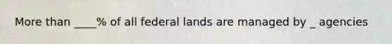 More than ____% of all federal lands are managed by _ agencies