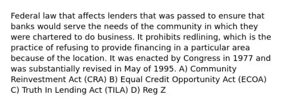 Federal law that affects lenders that was passed to ensure that banks would serve the needs of the community in which they were chartered to do business. It prohibits redlining, which is the practice of refusing to provide financing in a particular area because of the location. It was enacted by Congress in 1977 and was substantially revised in May of 1995. A) Community Reinvestment Act (CRA) B) Equal Credit Opportunity Act (ECOA) C) Truth In Lending Act (TILA) D) Reg Z