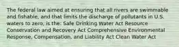 The federal law aimed at ensuring that all rivers are swimmable and fishable, and that limits the discharge of pollutants in U.S. waters to zero, is the: Safe Drinking Water Act Resource Conservation and Recovery Act Comprehensive Environmental Response, Compensation, and Liability Act Clean Water Act