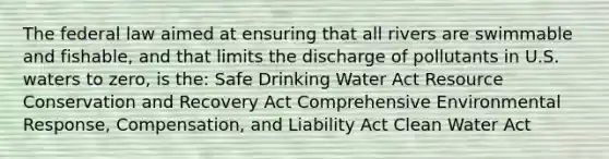 The federal law aimed at ensuring that all rivers are swimmable and fishable, and that limits the discharge of pollutants in U.S. waters to zero, is the: Safe Drinking Water Act Resource Conservation and Recovery Act Comprehensive Environmental Response, Compensation, and Liability Act Clean Water Act