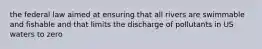 the federal law aimed at ensuring that all rivers are swimmable and fishable and that limits the discharge of pollutants in US waters to zero