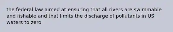 the federal law aimed at ensuring that all rivers are swimmable and fishable and that limits the discharge of pollutants in US waters to zero