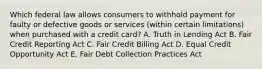 Which federal law allows consumers to withhold payment for faulty or defective goods or services (within certain limitations) when purchased with a credit card? A. Truth in Lending Act B. Fair Credit Reporting Act C. Fair Credit Billing Act D. Equal Credit Opportunity Act E. Fair Debt Collection Practices Act