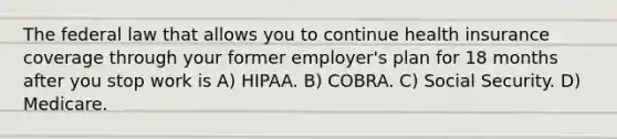 The federal law that allows you to continue health insurance coverage through your former employer's plan for 18 months after you stop work is A) HIPAA. B) COBRA. C) Social Security. D) Medicare.