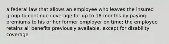 a federal law that allows an employee who leaves the insured group to continue coverage for up to 18 months by paying premiums to his or her former employer on time; the employee retains all benefits previously available, except for disability coverage.