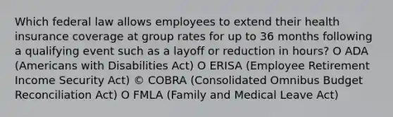 Which federal law allows employees to extend their health insurance coverage at group rates for up to 36 months following a qualifying event such as a layoff or reduction in hours? O ADA (Americans with Disabilities Act) O ERISA (Employee Retirement Income Security Act) © COBRA (Consolidated Omnibus Budget Reconciliation Act) O FMLA (Family and Medical Leave Act)