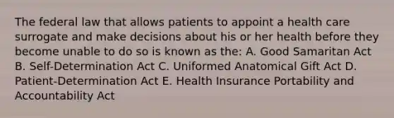 The federal law that allows patients to appoint a health care surrogate and make decisions about his or her health before they become unable to do so is known as the: A. Good Samaritan Act B. Self-Determination Act C. Uniformed Anatomical Gift Act D. Patient-Determination Act E. Health Insurance Portability and Accountability Act