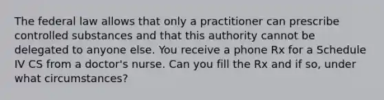 The federal law allows that only a practitioner can prescribe controlled substances and that this authority cannot be delegated to anyone else. You receive a phone Rx for a Schedule IV CS from a doctor's nurse. Can you fill the Rx and if so, under what circumstances?