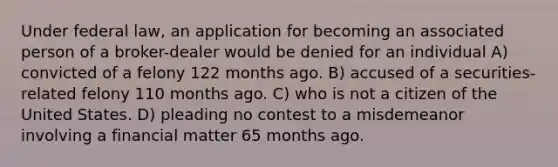 Under federal law, an application for becoming an associated person of a broker-dealer would be denied for an individual A) convicted of a felony 122 months ago. B) accused of a securities-related felony 110 months ago. C) who is not a citizen of the United States. D) pleading no contest to a misdemeanor involving a financial matter 65 months ago.