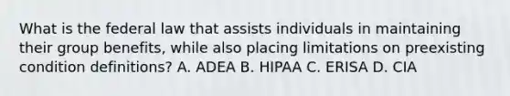 What is the federal law that assists individuals in maintaining their group benefits, while also placing limitations on preexisting condition definitions? A. ADEA B. HIPAA C. ERISA D. CIA