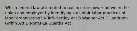 Which federal law attempted to balance the power between the union and employer by identifying six unfair labor practices of labor organization? A Taft-Hartley Act B Wagner Act C Landrum-Griffin Act D Norris-La Guardia Act