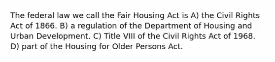 The federal law we call the Fair Housing Act is A) the Civil Rights Act of 1866. B) a regulation of the Department of Housing and Urban Development. C) Title VIII of the Civil Rights Act of 1968. D) part of the Housing for Older Persons Act.