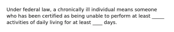 Under federal law, a chronically ill individual means someone who has been certified as being unable to perform at least _____ activities of daily living for at least ____ days.