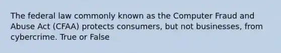 The federal law commonly known as the Computer Fraud and Abuse Act (CFAA) protects consumers, but not businesses, from cybercrime. True or False