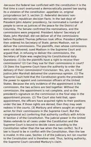 -because the federal law conflicted with the constitution it is the first time a court overturned a democratically passed law saying its a violation of the constitution -appellate vs. original jurisprudence (art 3, section 2) -federalist decision/ non-democratic republican decision Facts: In the last days of President John Adams' presidency, he nominated a number of people to serve as justices of the peace for the District of Columbia. The Senate confirmed the nominations, and the commissions were prepared. President Adams' Secretary of State, John Marshall, did not deliver all of the commissions before President Thomas Jefferson took office. President Jefferson then ordered his Secretary of State, James Madison, not to deliver the commissions. The plaintiffs, men whose commissions were not delivered, sued Madison in the Supreme Court and argued that, in refusing to deliver the commissions, the Secretary of State was neglecting his Constitutional duty. Questions: (1) Do the plaintiffs have a right to receive their commissions? (2) Can they sue for their commissions in court? (3) Does the Supreme Court have the authority to order the delivery of their commissions? Conclusion: Yes, yes, no. Chief Justice John Marshall delivered the unanimous opinion. (1) The Supreme Court held that the Constitution grants the president the power to appoint and commission officers of the United States. Because the only evidence of the appointment is the commission, the two actions are tied together. Without the commission, the appointment is not complete, and so the president's signature on the commission is the final step in the appointment process. (2) The Court also held that, upon appointment, the officers have acquired rights to their positions under the law. If those rights are denied, then they may seek redress in the courts. (3) Marbury and others sought an original action for their commissions in the Supreme Court. But the congressional act conferring that authority conflicts with Article III Section 2 of the Constitution. The judicial power in the United States extends to all cases under the Constitution and the Supreme Court is bound to decide cases according to the Constitution rather than the law when the two conflict. So if a law is found to be in conflict with the Constitution, then the law is invalid. In this case, Section 13 of the Judiciary Act ran counter to the Constitution and is therefore void. Thus, lacking authority, the Supreme Court canceled Marbury's claim.