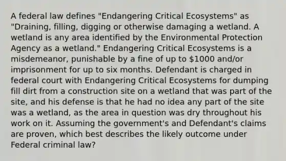 A federal law defines "Endangering Critical Ecosystems" as "Draining, filling, digging or otherwise damaging a wetland. A wetland is any area identified by the Environmental Protection Agency as a wetland." Endangering Critical Ecosystems is a misdemeanor, punishable by a fine of up to 1000 and/or imprisonment for up to six months. Defendant is charged in federal court with Endangering Critical Ecosystems for dumping fill dirt from a construction site on a wetland that was part of the site, and his defense is that he had no idea any part of the site was a wetland, as the area in question was dry throughout his work on it. Assuming the government's and Defendant's claims are proven, which best describes the likely outcome under Federal criminal law?