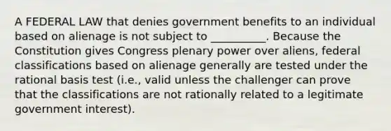 A FEDERAL LAW that denies government benefits to an individual based on alienage is not subject to __________. Because the Constitution gives Congress plenary power over aliens, federal classifications based on alienage generally are tested under the rational basis test (i.e., valid unless the challenger can prove that the classifications are not rationally related to a legitimate government interest).