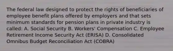 The federal law designed to protect the rights of beneficiaries of employee benefit plans offered by employers and that sets minimum standards for pension plans in private industry is called: A. Social Security B. Workers' Compensation C. Employee Retirement Income Security Act (ERISA) D. Consolidated Omnibus Budget Reconciliation Act (COBRA)