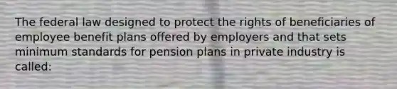 The federal law designed to protect the rights of beneficiaries of employee benefit plans offered by employers and that sets minimum standards for pension plans in private industry is called: