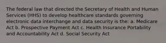 The federal law that directed the Secretary of Health and Human Services (HHS) to develop healthcare standards governing electronic data interchange and data security is the: a. Medicare Act b. Prospective Payment Act c. Health Insurance Portability and Accountability Act d. Social Security Act