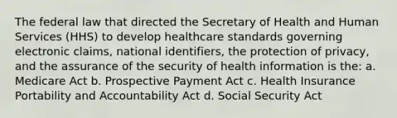 The federal law that directed the Secretary of Health and Human Services (HHS) to develop healthcare standards governing electronic claims, national identifiers, the protection of privacy, and the assurance of the security of health information is the: a. Medicare Act b. Prospective Payment Act c. Health Insurance Portability and Accountability Act d. Social Security Act