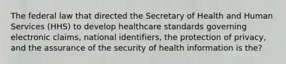 The federal law that directed the Secretary of Health and Human Services (HHS) to develop healthcare standards governing electronic claims, national identifiers, the protection of privacy, and the assurance of the security of health information is the?