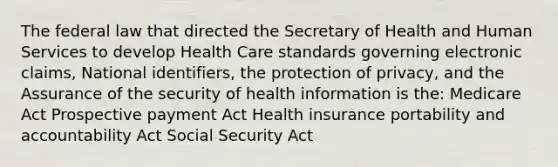 The federal law that directed the Secretary of Health and Human Services to develop Health Care standards governing electronic claims, National identifiers, the protection of privacy, and the Assurance of the security of health information is the: Medicare Act Prospective payment Act Health insurance portability and accountability Act Social Security Act