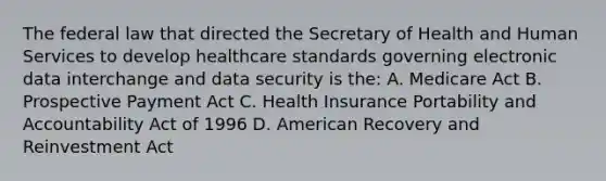 The federal law that directed the Secretary of Health and Human Services to develop healthcare standards governing electronic data interchange and data security is the: A. Medicare Act B. Prospective Payment Act C. Health Insurance Portability and Accountability Act of 1996 D. American Recovery and Reinvestment Act