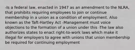 -Is a federal law, enacted in 1947 as an amendment to the NLRA, that prohibits requiring employees to join or continue membership in a union as a condition of employment. Also known as the Taft-Hartley Act -Management must voice objections to the formation of a union under this -The law also authorizes states to enact right-to-work laws which make it illegal for employers to agree with unions that union membership be required for continuing employment