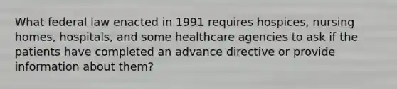 What federal law enacted in 1991 requires hospices, nursing homes, hospitals, and some healthcare agencies to ask if the patients have completed an advance directive or provide information about them?