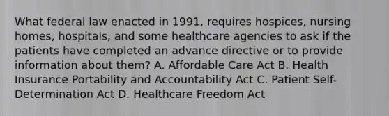 What federal law enacted in 1991, requires hospices, nursing homes, hospitals, and some healthcare agencies to ask if the patients have completed an advance directive or to provide information about them? A. Affordable Care Act B. Health Insurance Portability and Accountability Act C. Patient Self-Determination Act D. Healthcare Freedom Act