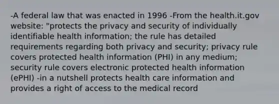 -A federal law that was enacted in 1996 -From the health.it.gov website: "protects the privacy and security of individually identifiable health information; the rule has detailed requirements regarding both privacy and security; privacy rule covers protected health information (PHI) in any medium; security rule covers electronic protected health information (ePHI) -in a nutshell protects health care information and provides a right of access to the medical record