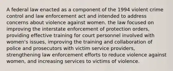 A federal law enacted as a component of the 1994 violent crime control and law enforcement act and intended to address concerns about violence against women. the law focused on improving the interstate enforcement of protection orders, providing effective training for court personnel involved with women's issues, improving the training and collaboration of police and prosecutors with victim service providers, strengthening law enforcement efforts to reduce violence against women, and increasing services to victims of violence.