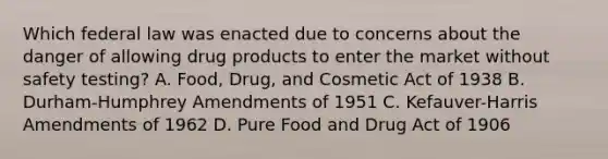 Which federal law was enacted due to concerns about the danger of allowing drug products to enter the market without safety testing? A. Food, Drug, and Cosmetic Act of 1938 B. Durham-Humphrey Amendments of 1951 C. Kefauver-Harris Amendments of 1962 D. Pure Food and Drug Act of 1906