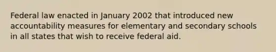 Federal law enacted in January 2002 that introduced new accountability measures for elementary and secondary schools in all states that wish to receive federal aid.