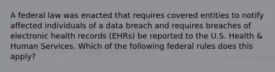 A federal law was enacted that requires covered entities to notify affected individuals of a data breach and requires breaches of electronic health records (EHRs) be reported to the U.S. Health & Human Services. Which of the following federal rules does this apply?​