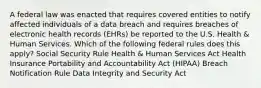 A federal law was enacted that requires covered entities to notify affected individuals of a data breach and requires breaches of electronic health records (EHRs) be reported to the U.S. Health & Human Services. Which of the following federal rules does this apply?​ Social Security Rule Health & Human Services Act​ Health Insurance Portability and Accountability Act (HIPAA) Breach Notification Rule​ Data Integrity and Security Act​